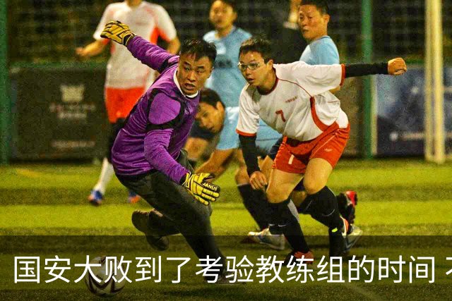 国安大败到了考验教练组的时间 不能被这一场击垮